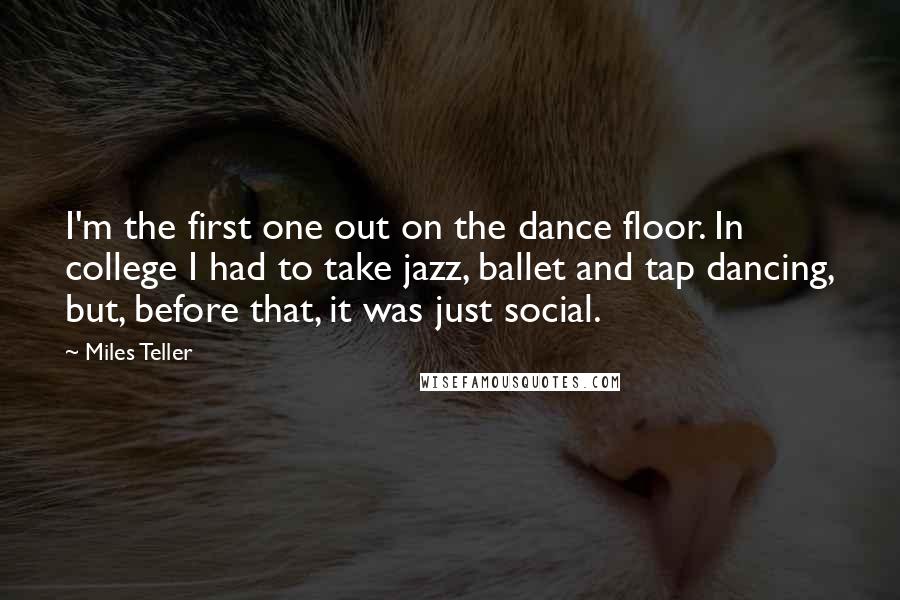 Miles Teller Quotes: I'm the first one out on the dance floor. In college I had to take jazz, ballet and tap dancing, but, before that, it was just social.