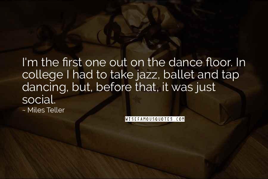 Miles Teller Quotes: I'm the first one out on the dance floor. In college I had to take jazz, ballet and tap dancing, but, before that, it was just social.