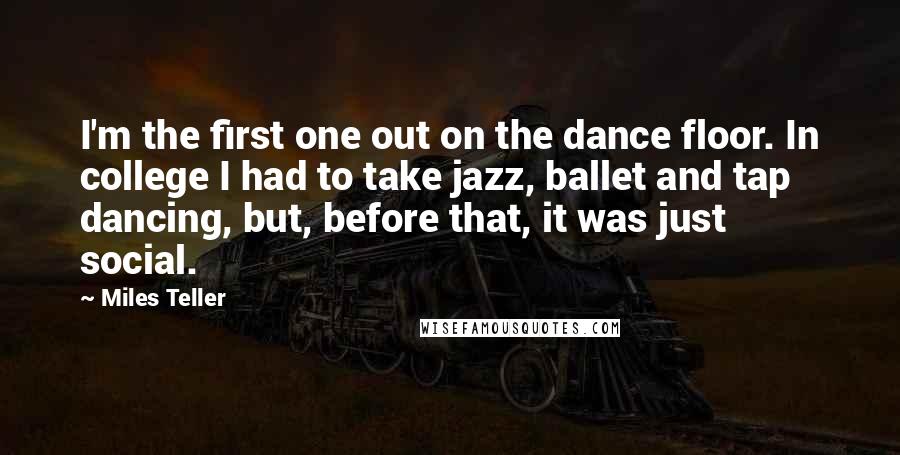 Miles Teller Quotes: I'm the first one out on the dance floor. In college I had to take jazz, ballet and tap dancing, but, before that, it was just social.
