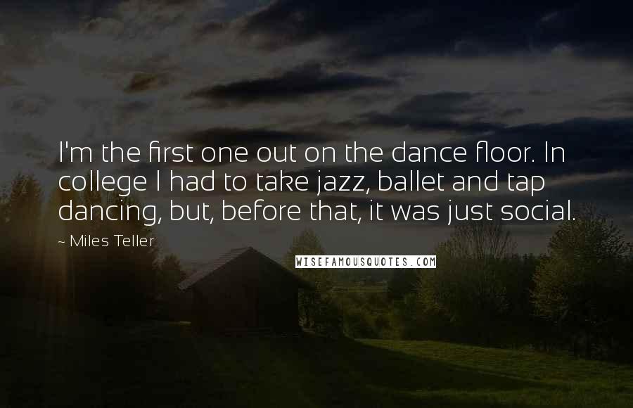 Miles Teller Quotes: I'm the first one out on the dance floor. In college I had to take jazz, ballet and tap dancing, but, before that, it was just social.