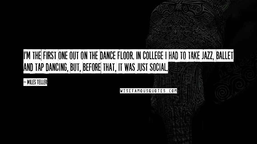 Miles Teller Quotes: I'm the first one out on the dance floor. In college I had to take jazz, ballet and tap dancing, but, before that, it was just social.