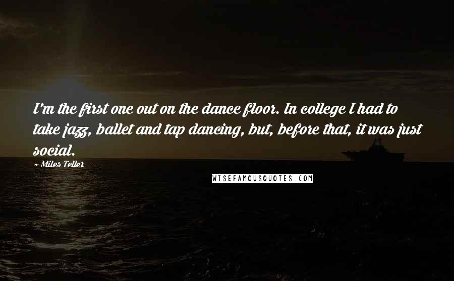 Miles Teller Quotes: I'm the first one out on the dance floor. In college I had to take jazz, ballet and tap dancing, but, before that, it was just social.