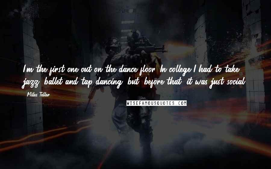 Miles Teller Quotes: I'm the first one out on the dance floor. In college I had to take jazz, ballet and tap dancing, but, before that, it was just social.