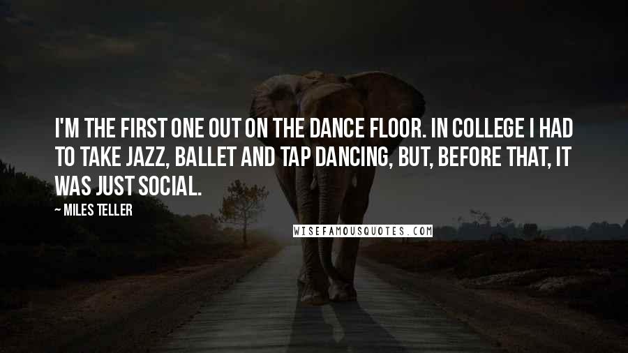 Miles Teller Quotes: I'm the first one out on the dance floor. In college I had to take jazz, ballet and tap dancing, but, before that, it was just social.