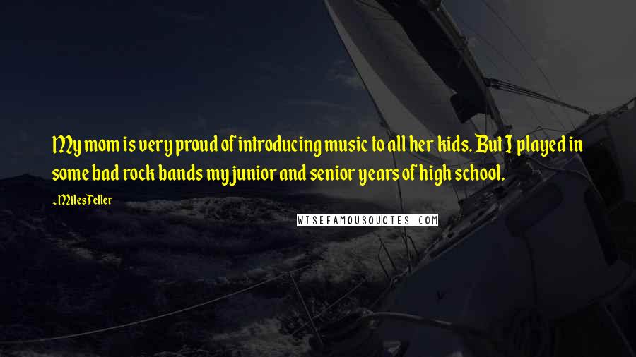 Miles Teller Quotes: My mom is very proud of introducing music to all her kids. But I played in some bad rock bands my junior and senior years of high school.
