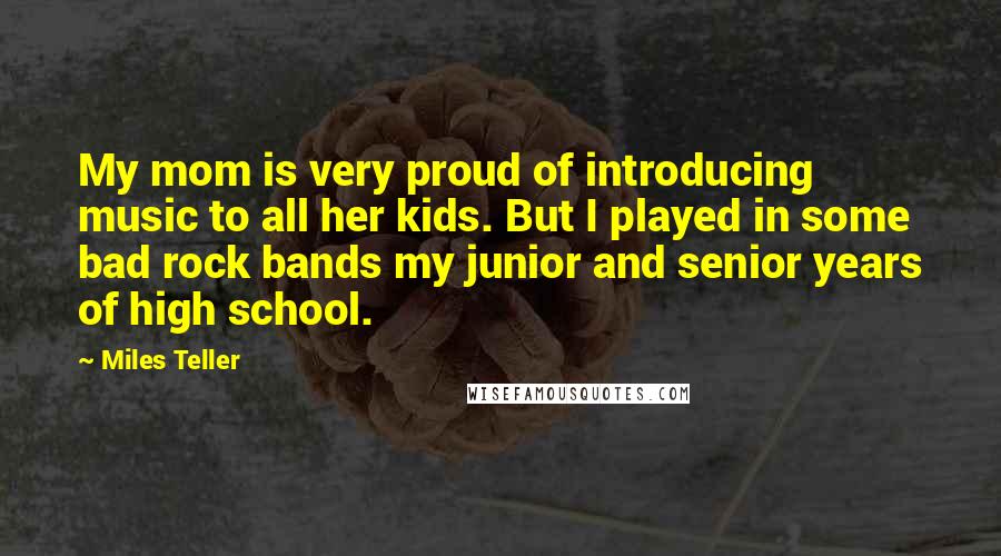 Miles Teller Quotes: My mom is very proud of introducing music to all her kids. But I played in some bad rock bands my junior and senior years of high school.
