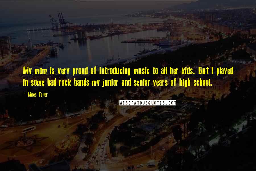 Miles Teller Quotes: My mom is very proud of introducing music to all her kids. But I played in some bad rock bands my junior and senior years of high school.