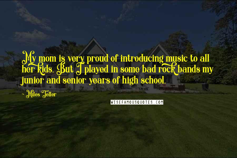 Miles Teller Quotes: My mom is very proud of introducing music to all her kids. But I played in some bad rock bands my junior and senior years of high school.