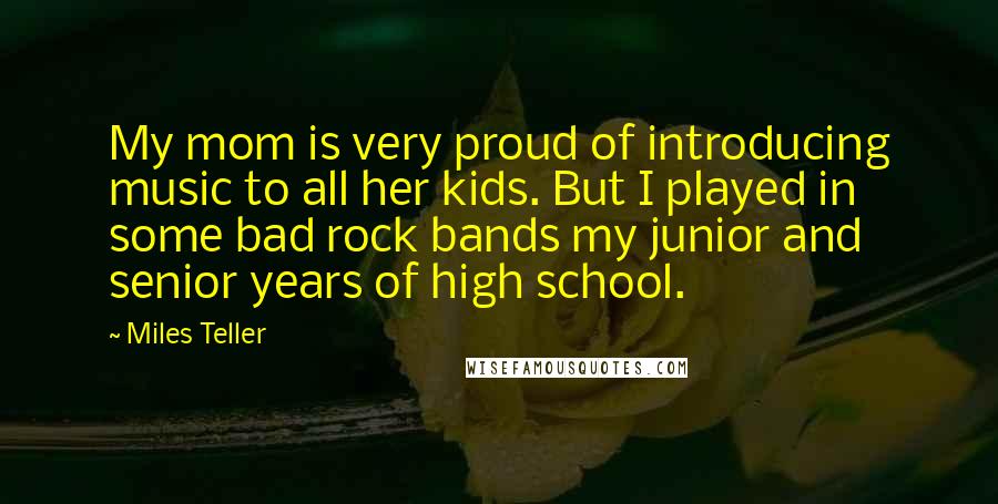 Miles Teller Quotes: My mom is very proud of introducing music to all her kids. But I played in some bad rock bands my junior and senior years of high school.