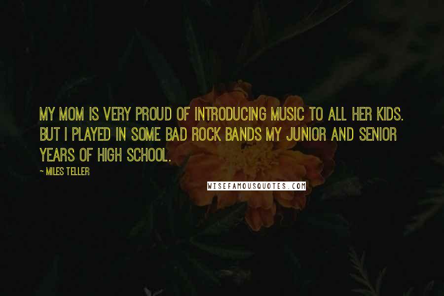 Miles Teller Quotes: My mom is very proud of introducing music to all her kids. But I played in some bad rock bands my junior and senior years of high school.