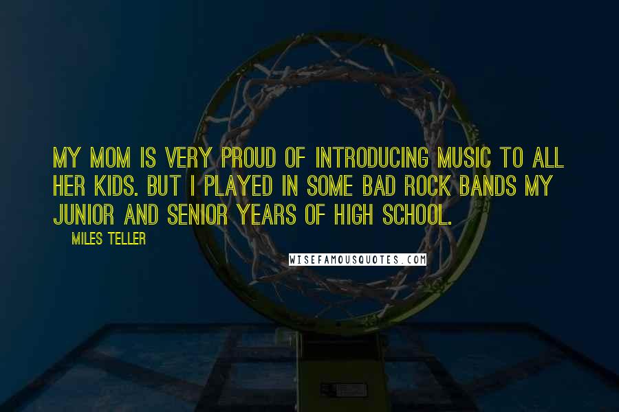 Miles Teller Quotes: My mom is very proud of introducing music to all her kids. But I played in some bad rock bands my junior and senior years of high school.