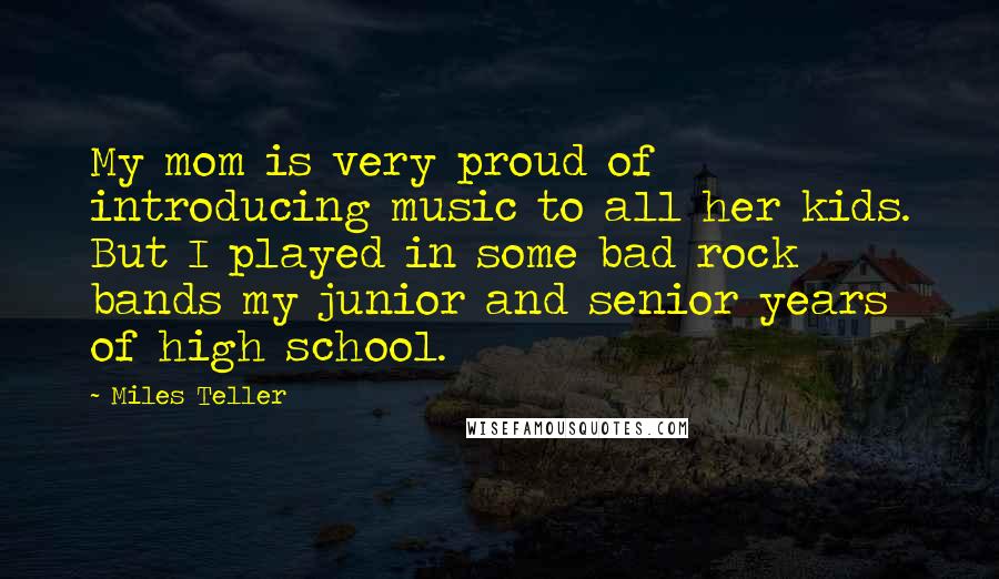 Miles Teller Quotes: My mom is very proud of introducing music to all her kids. But I played in some bad rock bands my junior and senior years of high school.