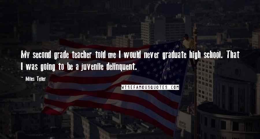 Miles Teller Quotes: My second grade teacher told me I would never graduate high school. That I was going to be a juvenile delinquent.