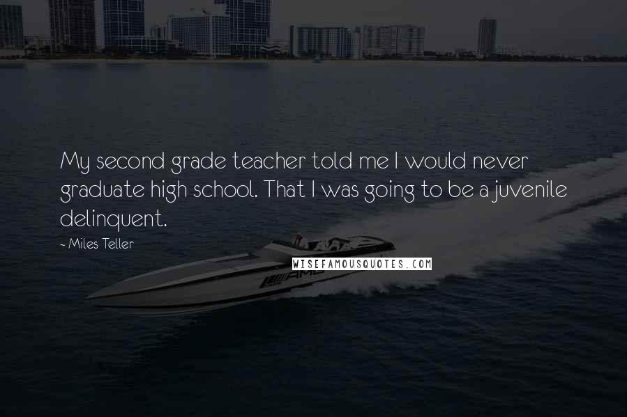 Miles Teller Quotes: My second grade teacher told me I would never graduate high school. That I was going to be a juvenile delinquent.