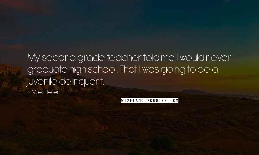 Miles Teller Quotes: My second grade teacher told me I would never graduate high school. That I was going to be a juvenile delinquent.