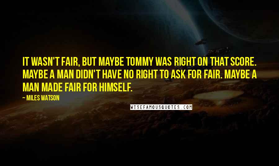 Miles Watson Quotes: It wasn't fair, but maybe Tommy was right on that score. Maybe a man didn't have no right to ask for fair. Maybe a man made fair for himself.