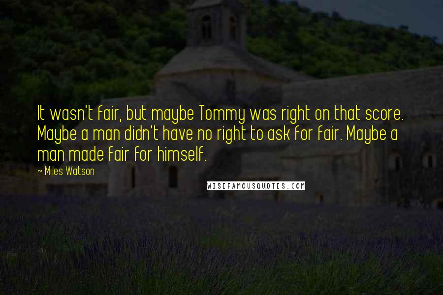 Miles Watson Quotes: It wasn't fair, but maybe Tommy was right on that score. Maybe a man didn't have no right to ask for fair. Maybe a man made fair for himself.
