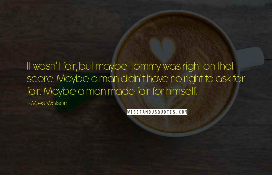 Miles Watson Quotes: It wasn't fair, but maybe Tommy was right on that score. Maybe a man didn't have no right to ask for fair. Maybe a man made fair for himself.