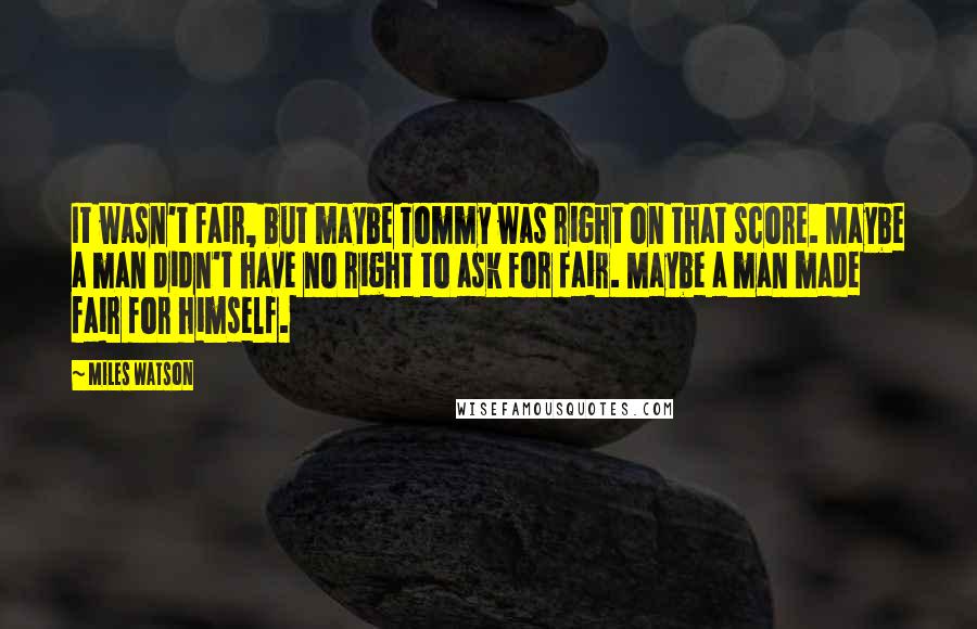 Miles Watson Quotes: It wasn't fair, but maybe Tommy was right on that score. Maybe a man didn't have no right to ask for fair. Maybe a man made fair for himself.