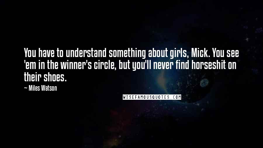 Miles Watson Quotes: You have to understand something about girls, Mick. You see 'em in the winner's circle, but you'll never find horseshit on their shoes.