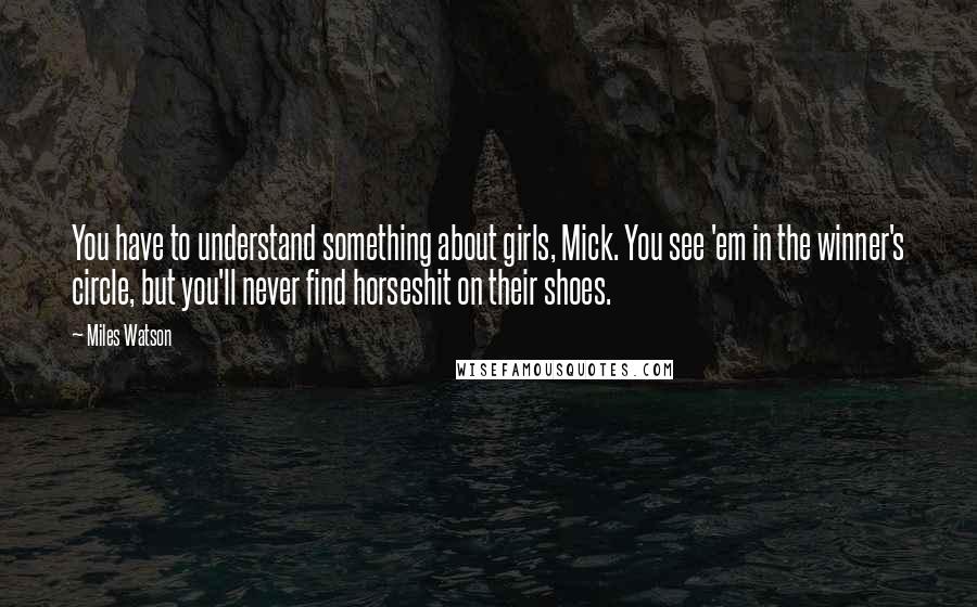 Miles Watson Quotes: You have to understand something about girls, Mick. You see 'em in the winner's circle, but you'll never find horseshit on their shoes.