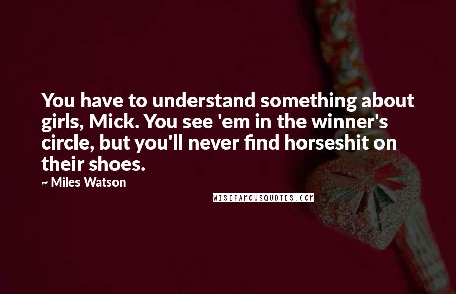 Miles Watson Quotes: You have to understand something about girls, Mick. You see 'em in the winner's circle, but you'll never find horseshit on their shoes.