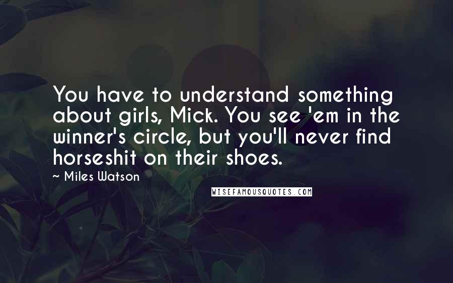 Miles Watson Quotes: You have to understand something about girls, Mick. You see 'em in the winner's circle, but you'll never find horseshit on their shoes.