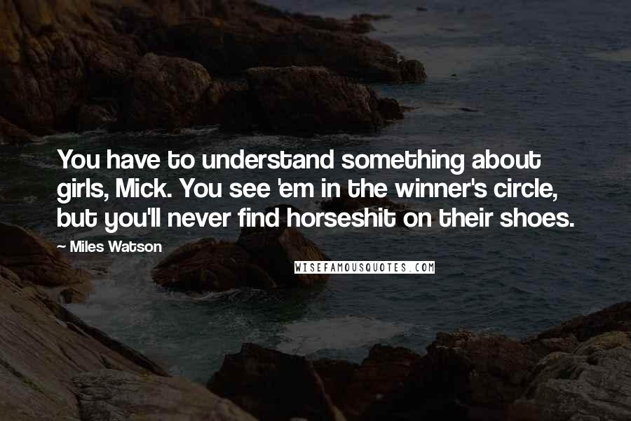 Miles Watson Quotes: You have to understand something about girls, Mick. You see 'em in the winner's circle, but you'll never find horseshit on their shoes.