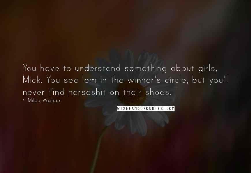 Miles Watson Quotes: You have to understand something about girls, Mick. You see 'em in the winner's circle, but you'll never find horseshit on their shoes.