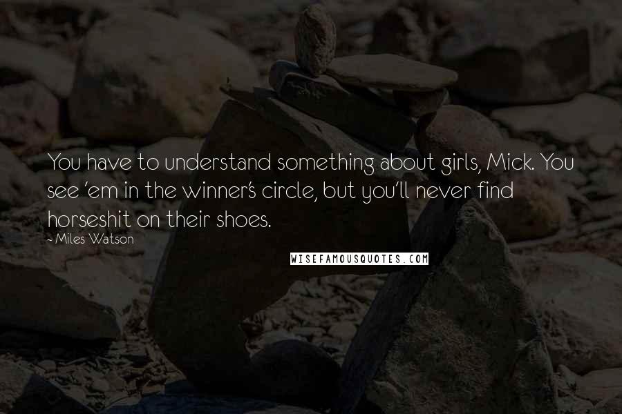 Miles Watson Quotes: You have to understand something about girls, Mick. You see 'em in the winner's circle, but you'll never find horseshit on their shoes.