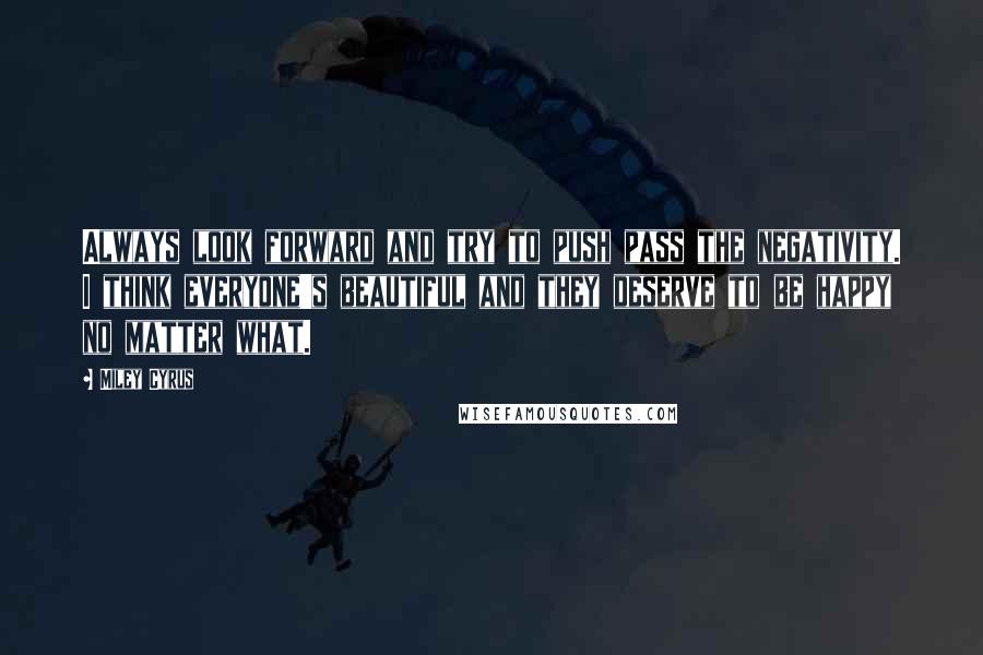 Miley Cyrus Quotes: Always look forward and try to push pass the negativity. I think everyone's beautiful and they deserve to be happy no matter what.