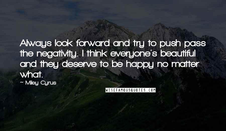 Miley Cyrus Quotes: Always look forward and try to push pass the negativity. I think everyone's beautiful and they deserve to be happy no matter what.