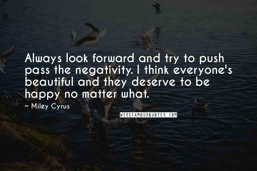 Miley Cyrus Quotes: Always look forward and try to push pass the negativity. I think everyone's beautiful and they deserve to be happy no matter what.