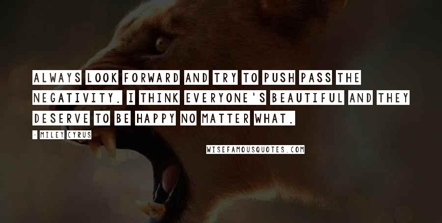 Miley Cyrus Quotes: Always look forward and try to push pass the negativity. I think everyone's beautiful and they deserve to be happy no matter what.