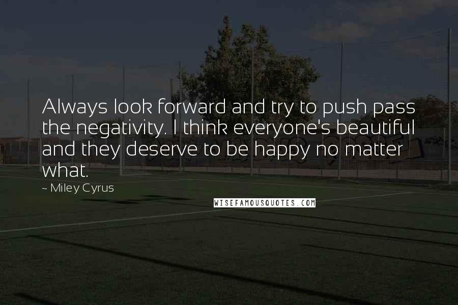 Miley Cyrus Quotes: Always look forward and try to push pass the negativity. I think everyone's beautiful and they deserve to be happy no matter what.