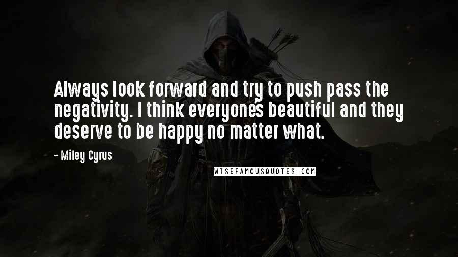 Miley Cyrus Quotes: Always look forward and try to push pass the negativity. I think everyone's beautiful and they deserve to be happy no matter what.