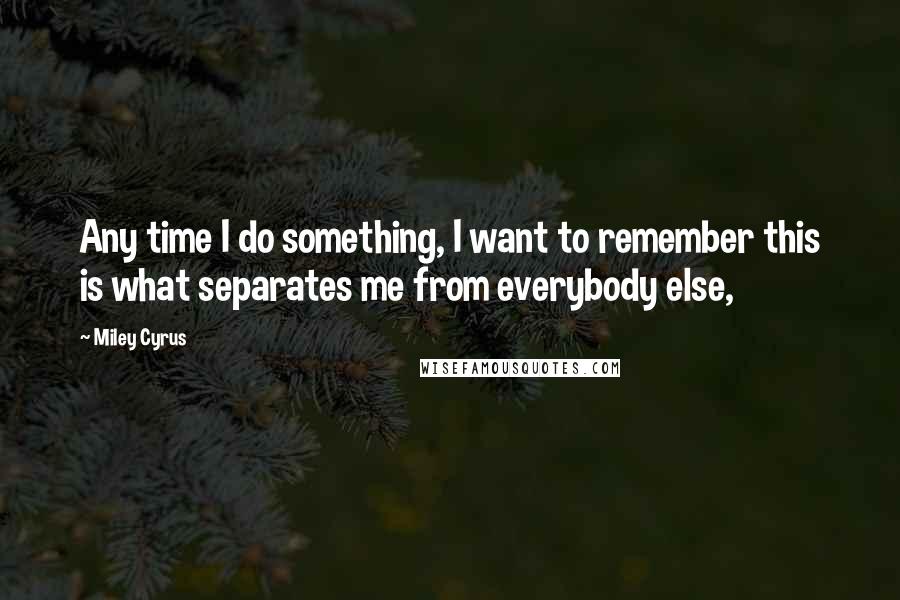 Miley Cyrus Quotes: Any time I do something, I want to remember this is what separates me from everybody else,