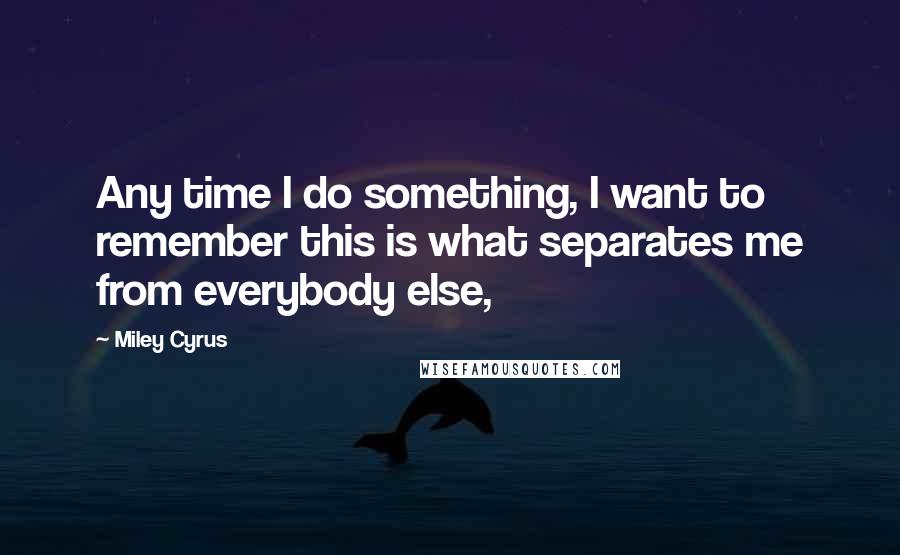 Miley Cyrus Quotes: Any time I do something, I want to remember this is what separates me from everybody else,