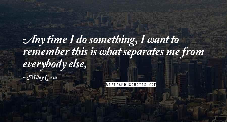 Miley Cyrus Quotes: Any time I do something, I want to remember this is what separates me from everybody else,