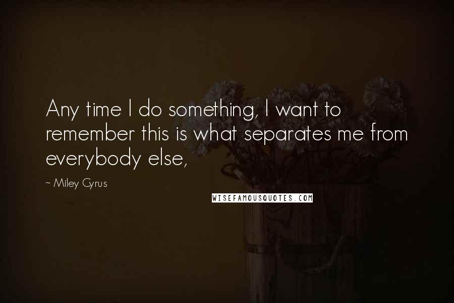 Miley Cyrus Quotes: Any time I do something, I want to remember this is what separates me from everybody else,