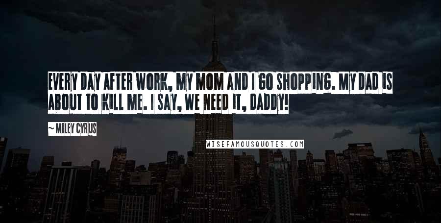 Miley Cyrus Quotes: Every day after work, my mom and I go shopping. My dad is about to kill me. I say, We need it, daddy!