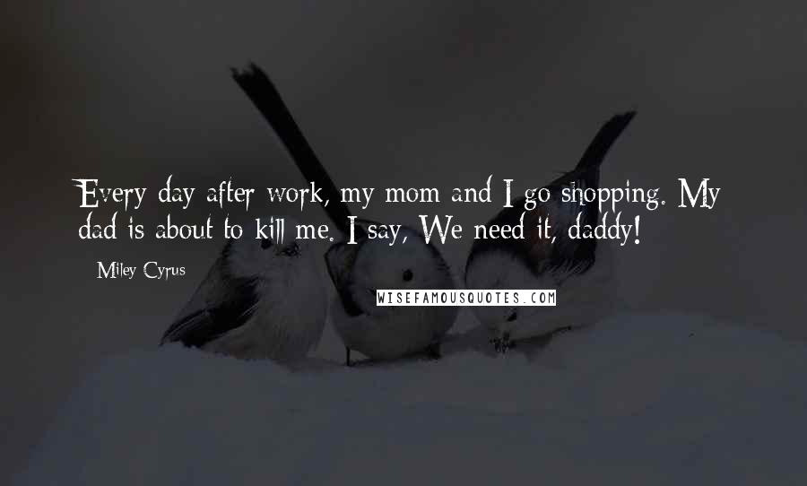 Miley Cyrus Quotes: Every day after work, my mom and I go shopping. My dad is about to kill me. I say, We need it, daddy!