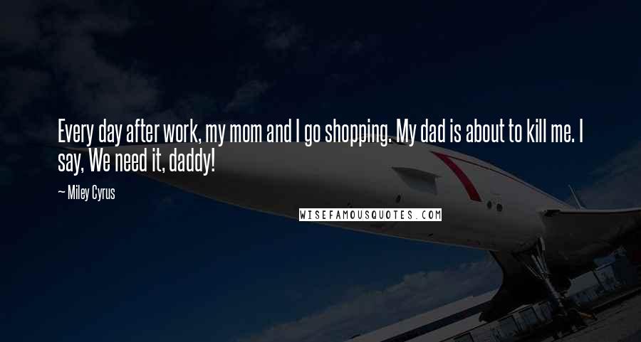 Miley Cyrus Quotes: Every day after work, my mom and I go shopping. My dad is about to kill me. I say, We need it, daddy!
