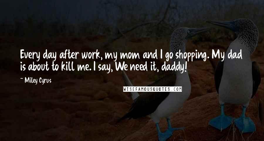 Miley Cyrus Quotes: Every day after work, my mom and I go shopping. My dad is about to kill me. I say, We need it, daddy!