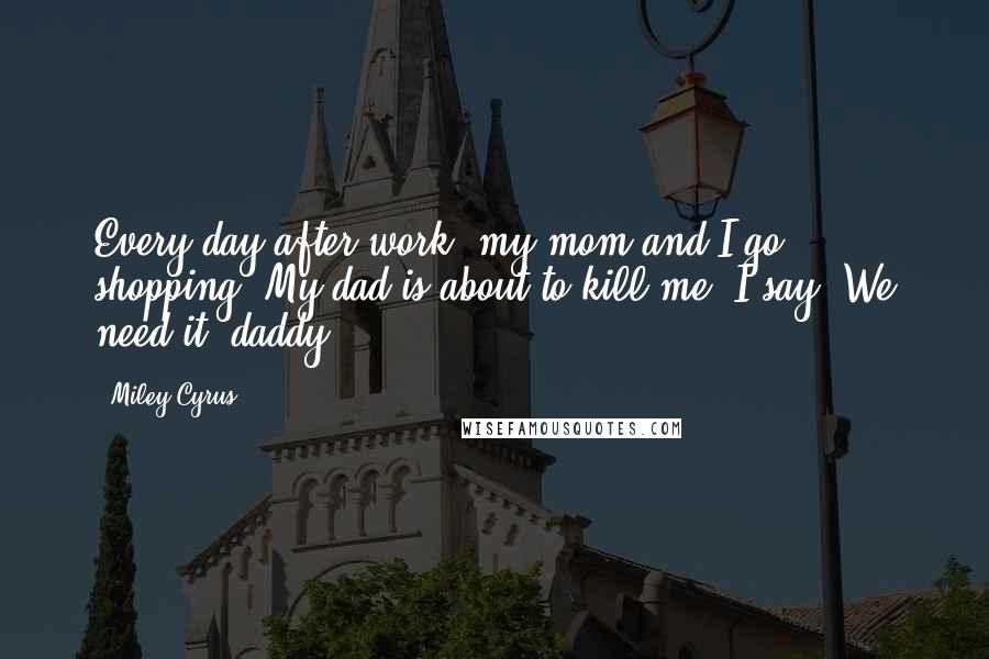 Miley Cyrus Quotes: Every day after work, my mom and I go shopping. My dad is about to kill me. I say, We need it, daddy!