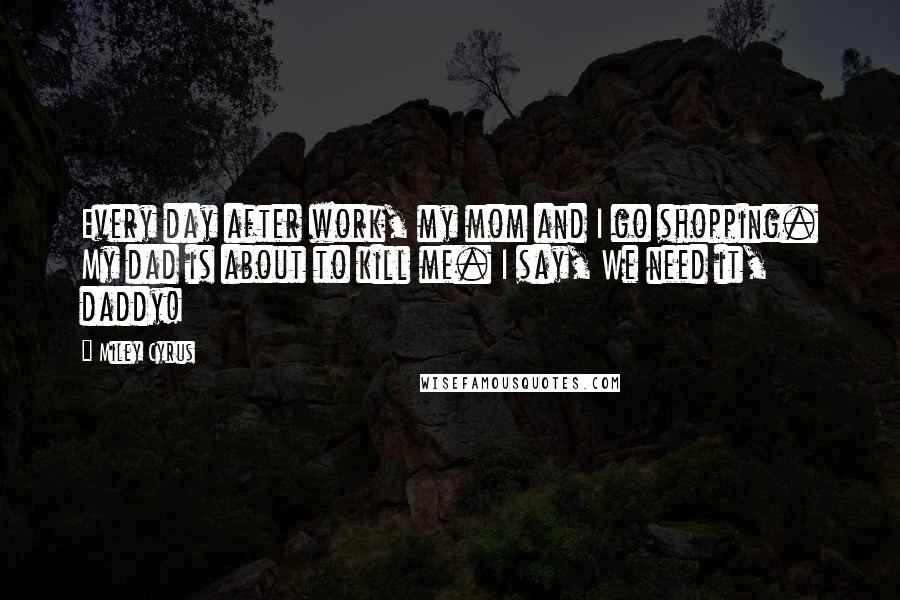 Miley Cyrus Quotes: Every day after work, my mom and I go shopping. My dad is about to kill me. I say, We need it, daddy!