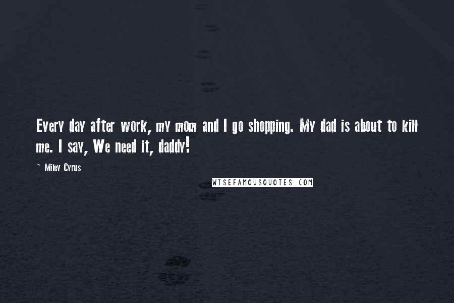 Miley Cyrus Quotes: Every day after work, my mom and I go shopping. My dad is about to kill me. I say, We need it, daddy!