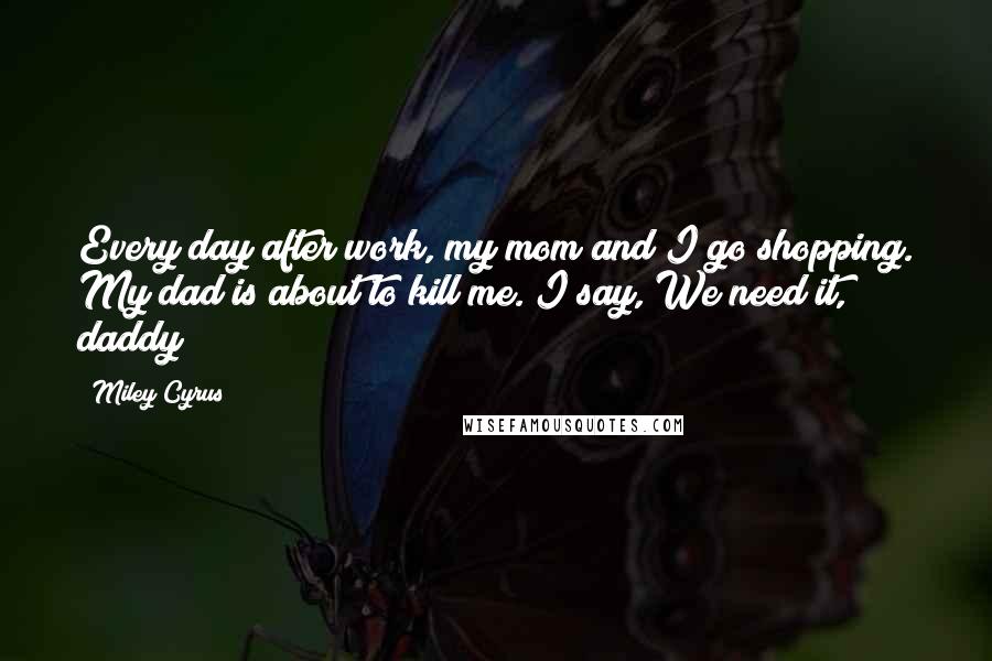Miley Cyrus Quotes: Every day after work, my mom and I go shopping. My dad is about to kill me. I say, We need it, daddy!