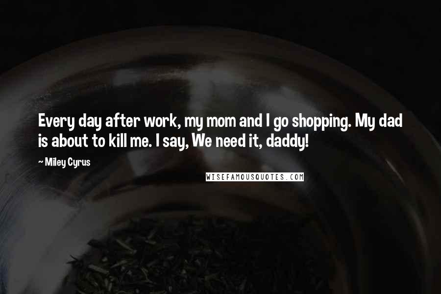 Miley Cyrus Quotes: Every day after work, my mom and I go shopping. My dad is about to kill me. I say, We need it, daddy!