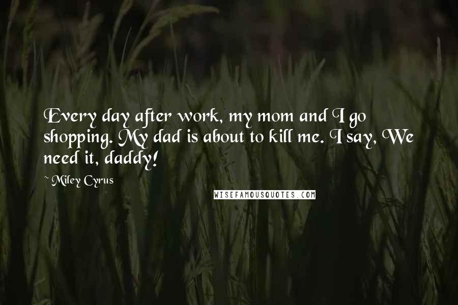 Miley Cyrus Quotes: Every day after work, my mom and I go shopping. My dad is about to kill me. I say, We need it, daddy!